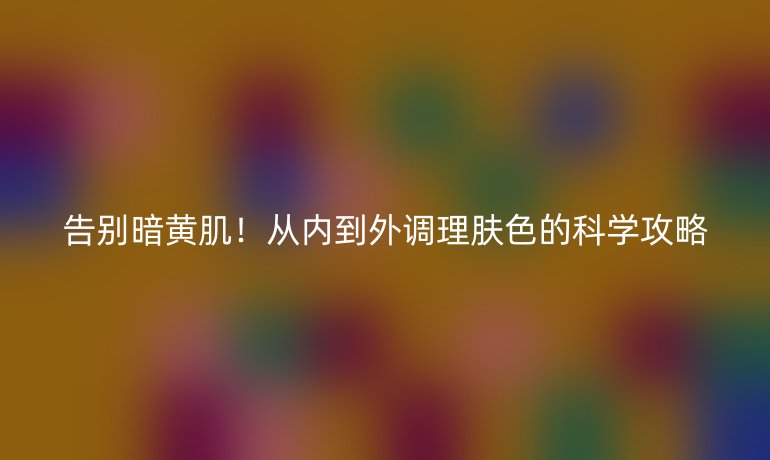 告别暗黄肌！从内到外调理肤色的科学攻略
