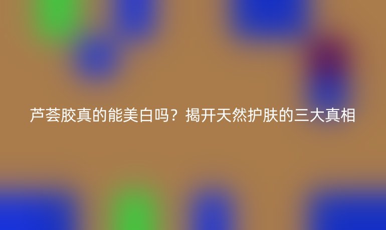 芦荟胶真的能美白吗？揭开天然护肤的三大真相