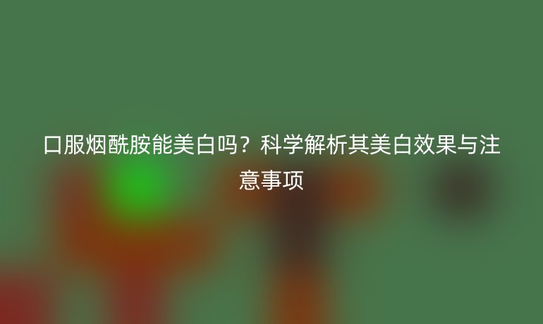 口服烟酰胺能美白吗？科学解析其美白效果与注意事项