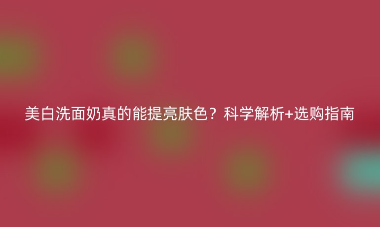 美白洗面奶真的能提亮肤色？科学解析+选购指南