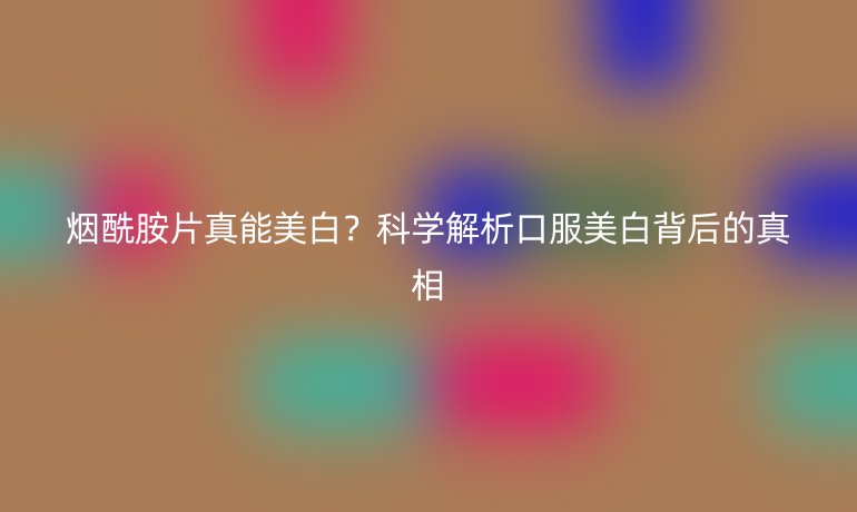 烟酰胺片真能美白？科学解析口服美白背后的真相