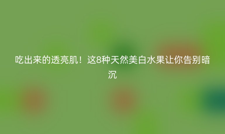 吃出来的透亮肌！这8种天然美白水果让你告别暗沉