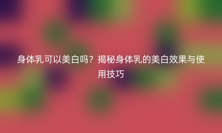 身体乳可以美白吗?揭秘身体乳的美白效果与使用技巧