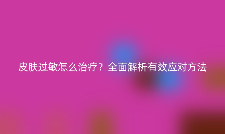皮肤过敏怎么治疗？全面解析有效应对方法