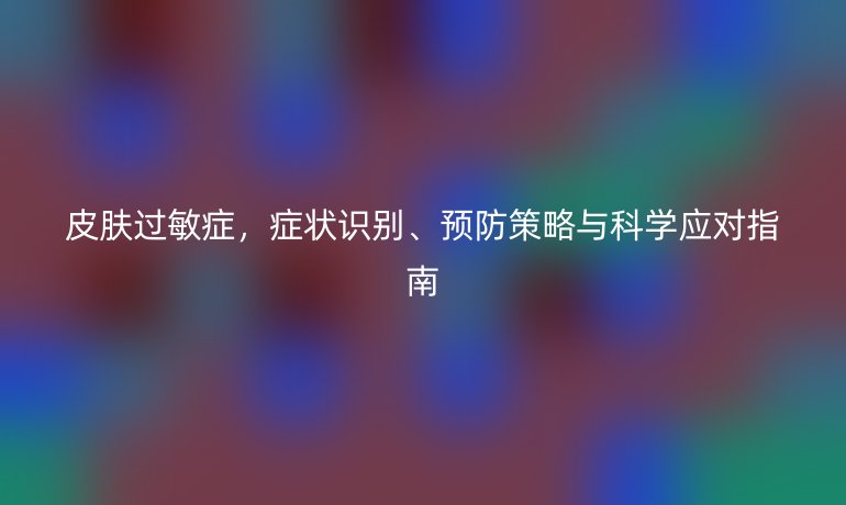 皮肤过敏症，症状识别、预防策略与科学应对指南