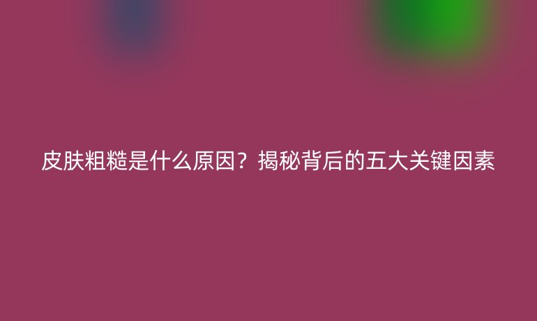 皮肤粗糙是什么原因？揭秘背后的五大关键因素
