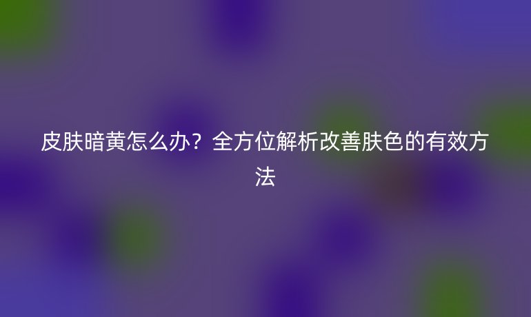 皮肤暗黄怎么办？全方位解析改善肤色的有效方法