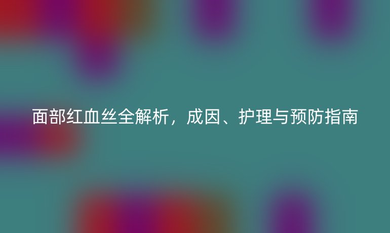 面部红血丝全解析，成因、护理与预防指南