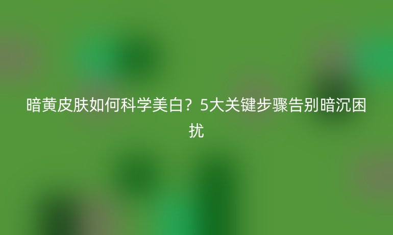 暗黄皮肤如何科学美白？5大关键步骤告别暗沉困扰