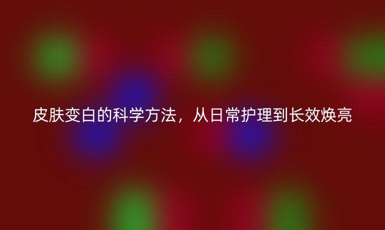 皮肤变白的科学方法，从日常护理到长效焕亮