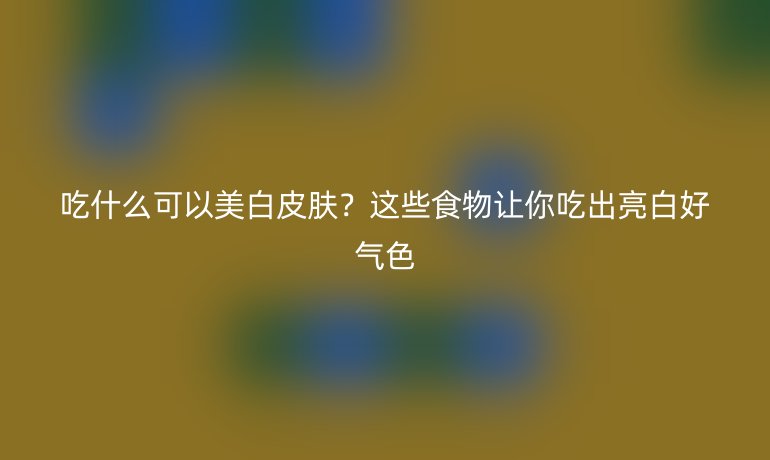 吃什么可以美白皮肤？这些食物让你吃出亮白好气色
