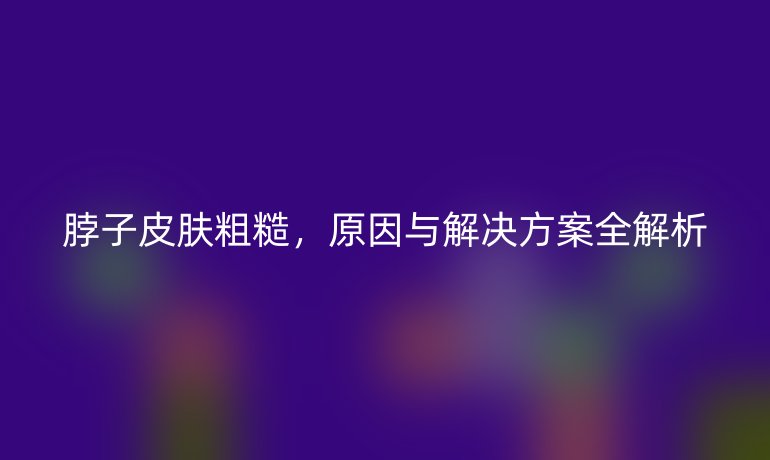 脖子皮肤粗糙，原因与解决方案全解析