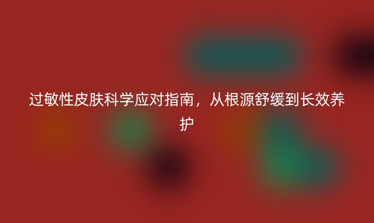 过敏性皮肤科学应对指南，从根源舒缓到长效养护