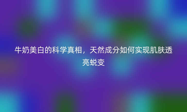 牛奶美白的科学真相，天然成分如何实现肌肤透亮蜕变