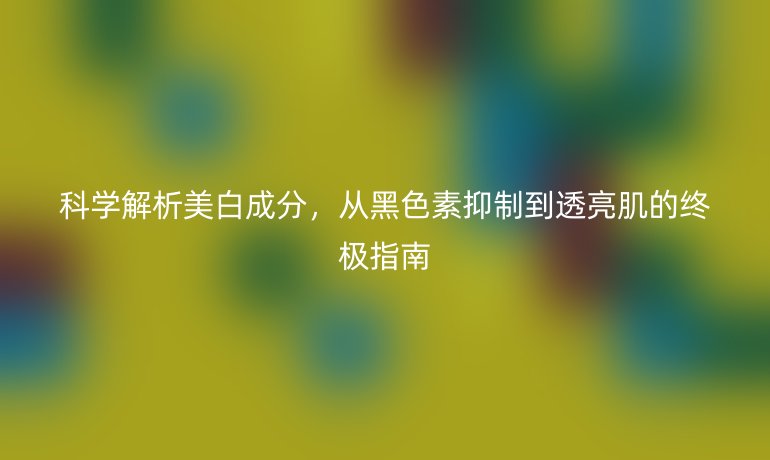 科学解析美白成分，从黑色素抑制到透亮肌的终极指南