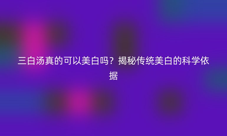 三白汤真的可以美白吗？揭秘传统美白的科学依据