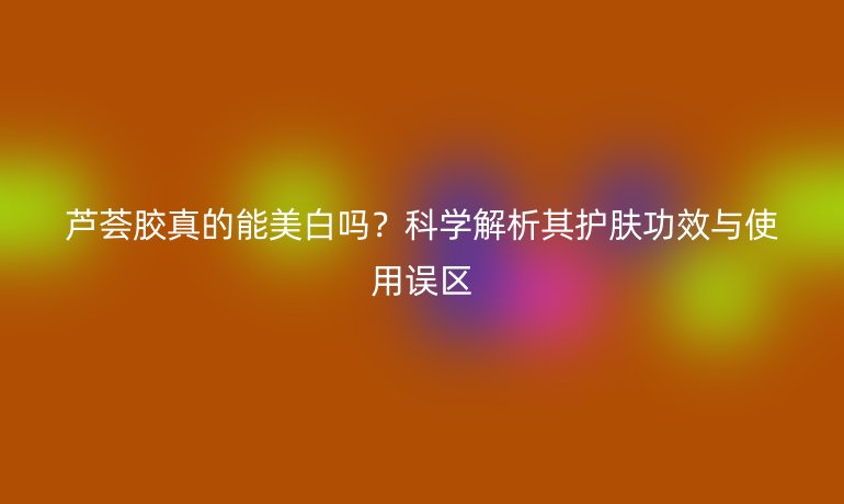 芦荟胶真的能美白吗？科学解析其护肤功效与使用误区