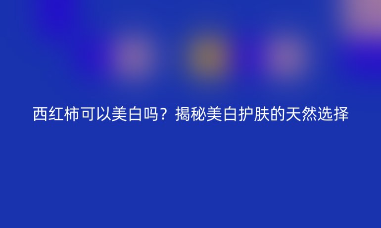 西红柿可以美白吗？揭秘美白护肤的天然选择