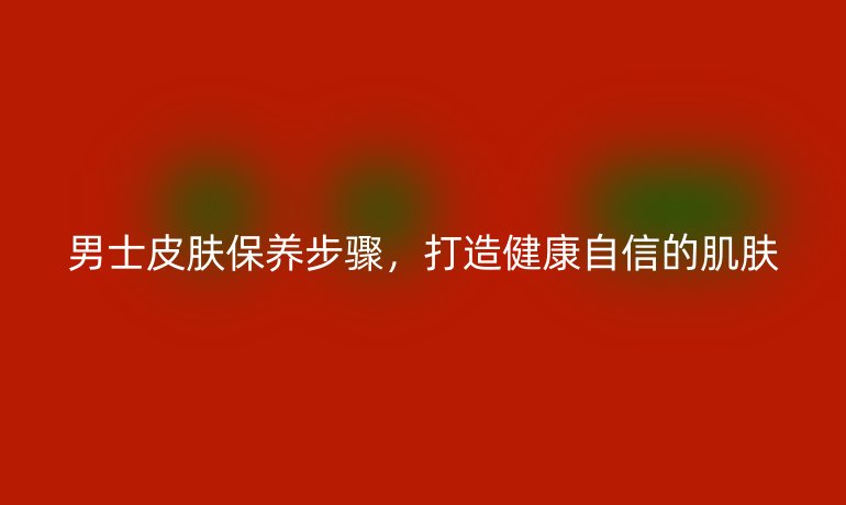 男士皮肤保养步骤，打造健康自信的肌肤