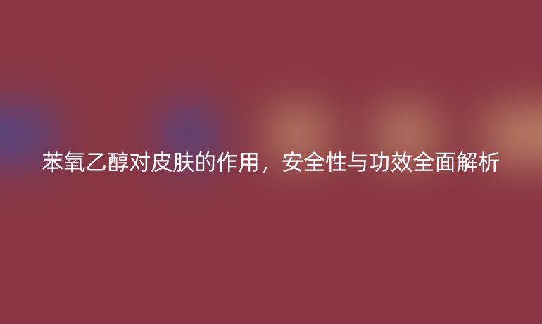 苯氧乙醇对皮肤的作用，安全性与功效全面解析