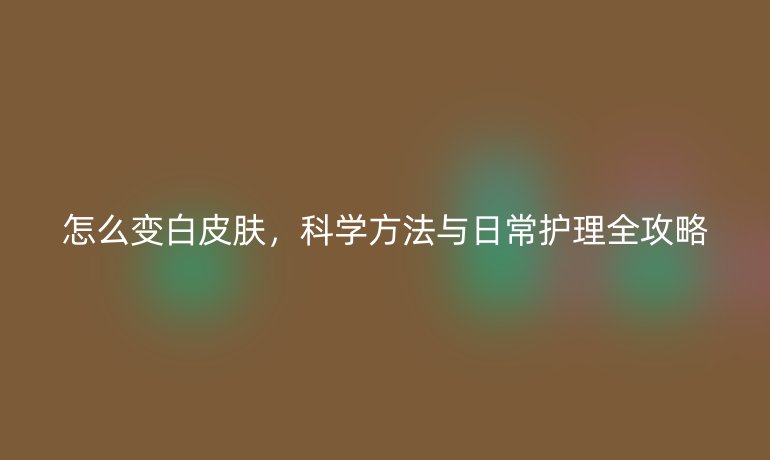 怎么变白皮肤，科学方法与日常护理全攻略
