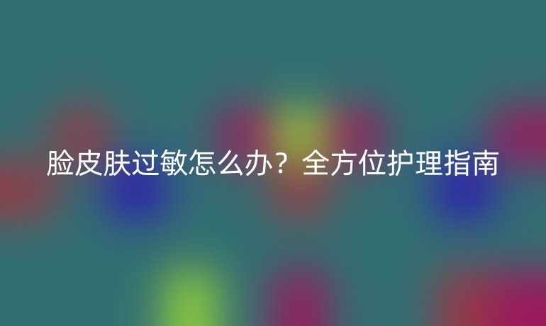 脸皮肤过敏怎么办？全方位护理指南