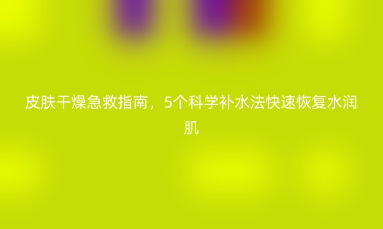皮肤干燥急救指南，5个科学补水法快速恢复水润肌