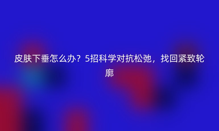 皮肤下垂怎么办？5招科学对抗松弛，找回紧致轮廓