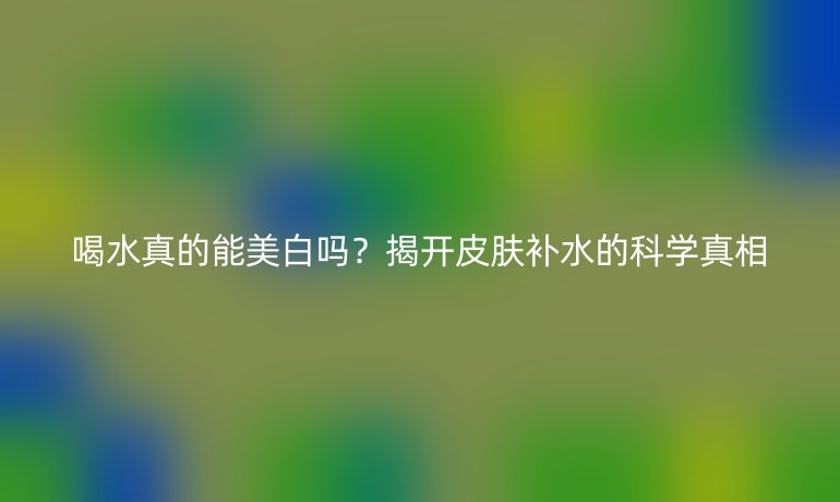 喝水真的能美白吗？揭开皮肤补水的科学真相
