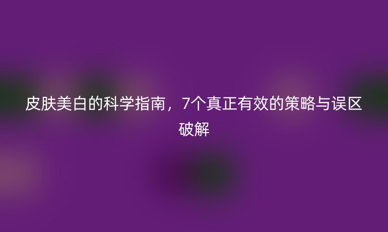 皮肤美白的科学指南，7个真正有效的策略与误区破解
