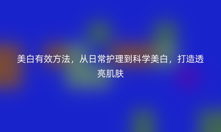 美白有效方法，从日常护理到科学美白，打造透亮肌肤