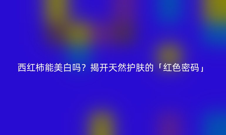 西红柿能美白吗？揭开天然护肤的「红色密码」