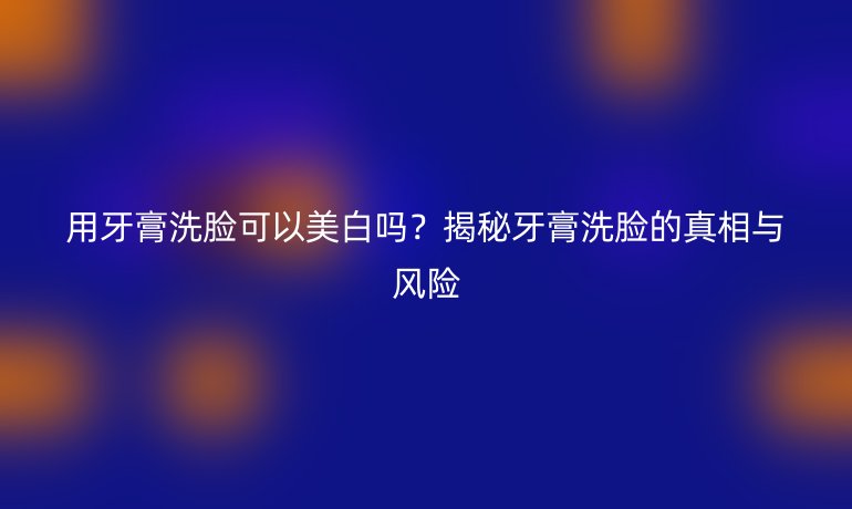 用牙膏洗脸可以美白吗？揭秘牙膏洗脸的真相与风险