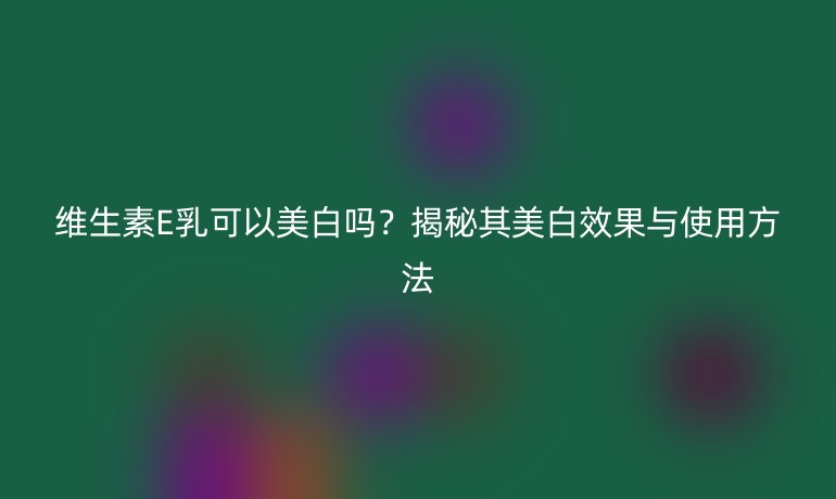 维生素E乳可以美白吗？揭秘其美白效果与使用方法