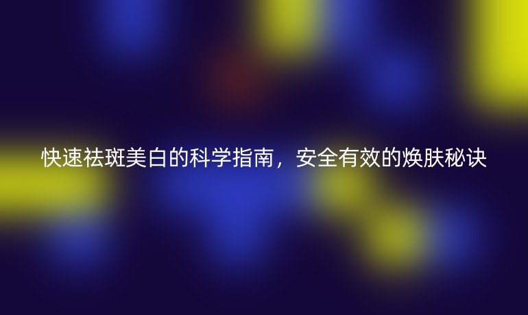 快速祛斑美白的科学指南，安全有效的焕肤秘诀