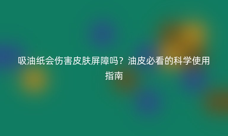 吸油纸会伤害皮肤屏障吗？油皮必看的科学使用指南