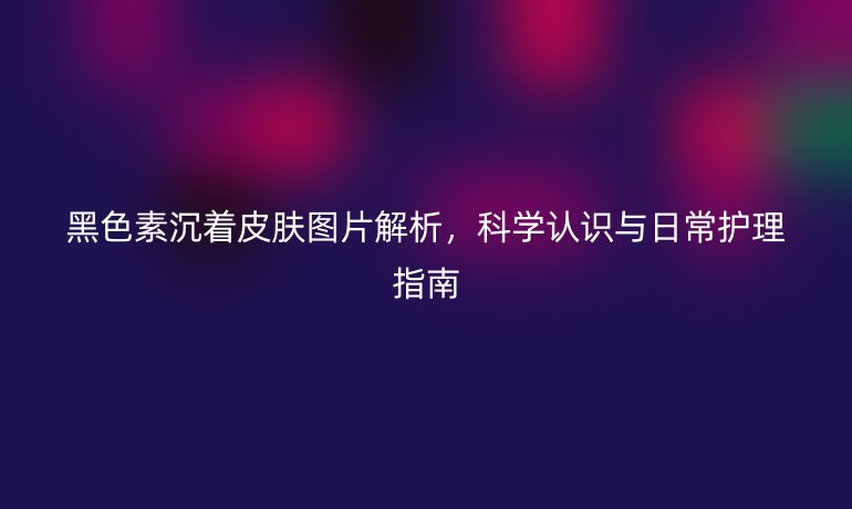 黑色素沉着皮肤图片解析，科学认识与日常护理指南