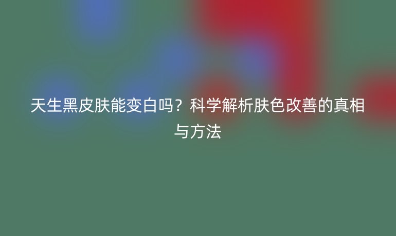 天生黑皮肤能变白吗？科学解析肤色改善的真相与方法