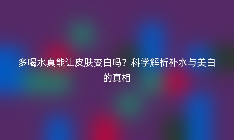 多喝水真能让皮肤变白吗？科学解析补水与美白的真相