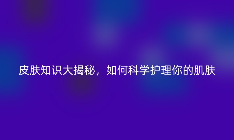 皮肤知识大揭秘，如何科学护理你的肌肤