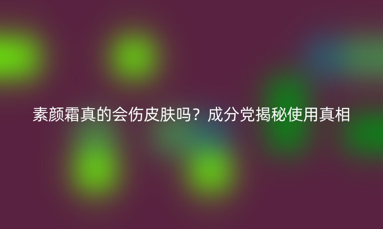 素颜霜真的会伤皮肤吗？成分党揭秘使用真相