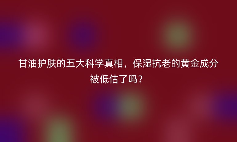 甘油护肤的五大科学真相，保湿抗老的黄金成分被低估了吗？
