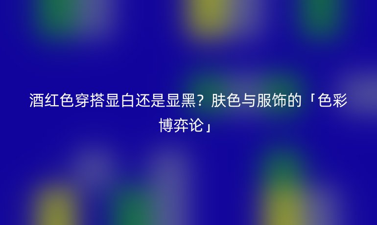 酒红色穿搭显白还是显黑？肤色与服饰的「色彩博弈论」