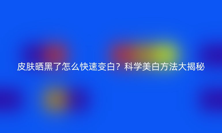 皮肤晒黑了怎么快速变白？科学美白方法大揭秘
