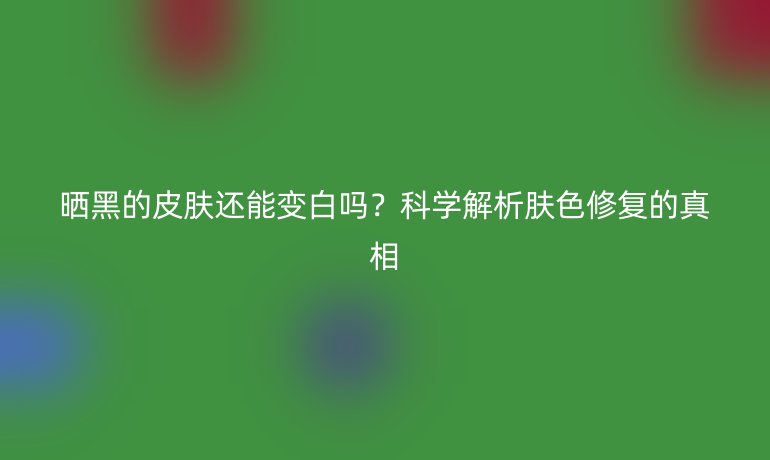 晒黑的皮肤还能变白吗？科学解析肤色修复的真相