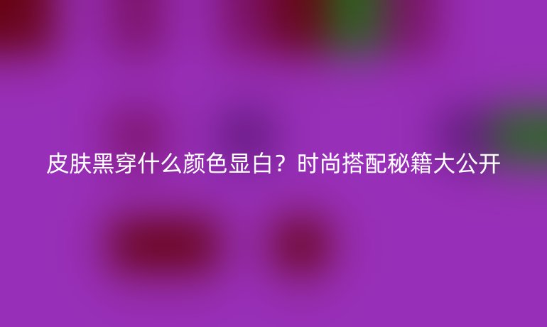 皮肤黑穿什么颜色显白？时尚搭配秘籍大公开