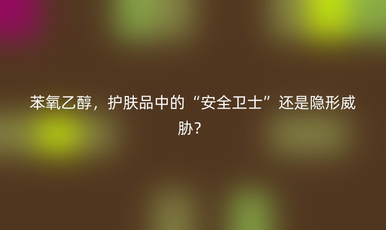 苯氧乙醇，护肤品中的“安全卫士”还是隐形威胁？