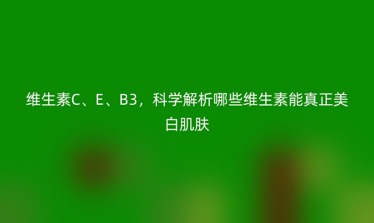 维生素C、E、B3，科学解析哪些维生素能真正美白肌肤
