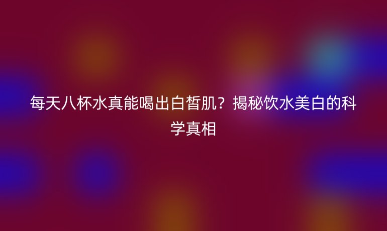 每天八杯水真能喝出白皙肌？揭秘饮水美白的科学真相