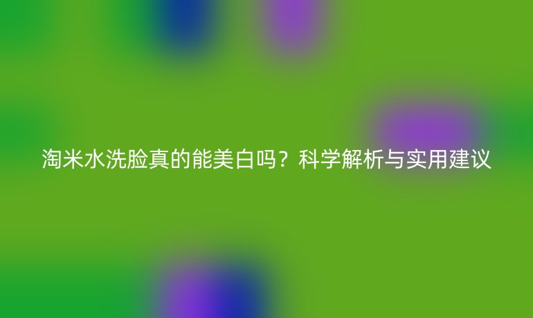 淘米水洗脸真的能美白吗？科学解析与实用建议